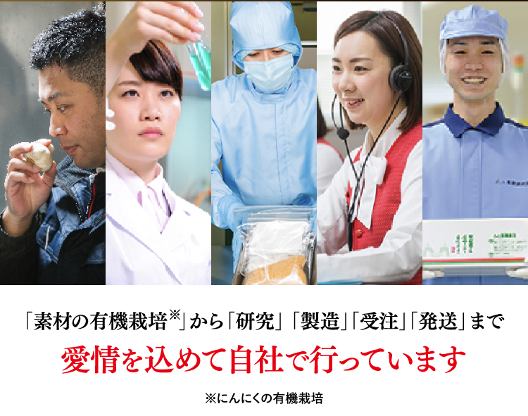 「素材の有機栽培※」から「研究」 「製造」「受注」「発送」まで愛情を込めて自社で行っています ※にんにくの有機栽培