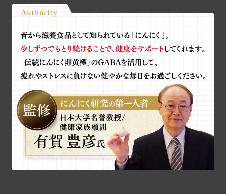 Authority昔から滋養食品として知られている「にんにく」。少しずつでもとり続けることで、健康をサポートしてくれます。「伝続にんにく卵黄極」のGABAを活用して、疲れやストレスに負けない健やかな毎日をお過ごしください。監修にんにく研究の第一人者日本大学名誉教授/健康家族顧問有賀豊彦氏