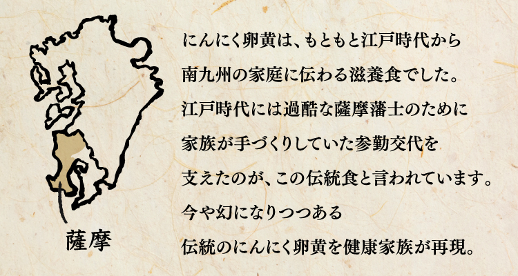 にんにく卵黄は、もともと江戸時代から南九州の家庭に伝わる滋養食でした。江戸時代には過酷な薩摩藩士のために家族が手づくりしていた参勤交代を支えたのが、この伝統食と言われています。今や幻になりつつある伝統のにんにく卵黄を健康家族が再現。