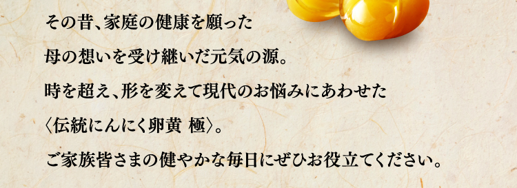 その昔、家庭の健康を願った母の想いを受け継いだ元気の源。時を超え、形を変えて現代のお悩みにあわせた〈伝統にんにく卵黄 極〉。ご家族皆さまの健やかな毎日にぜひお役立てください。