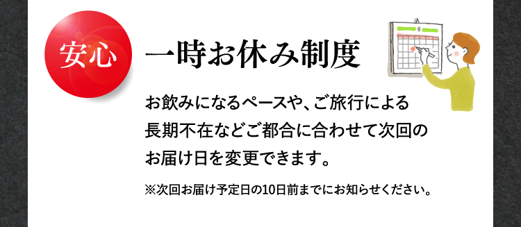 安心 一時お休み制度 お飲みになるペースや、ご旅行による長期不在などご都合に合わせて次回のお届け日を変更できます。※次回お届け予定日の10日前までにお知らせください。