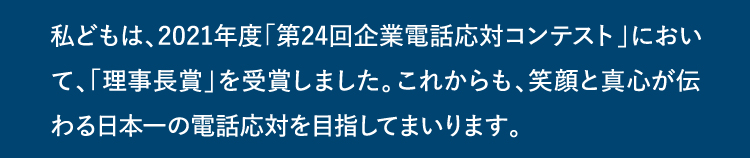 私どもは、2021年度「第24回企業電話応対コンテスト」において、「理事長賞」を受賞しました。これからも、笑顔と真心が伝わる日本一の電話応対を目指してまいります。