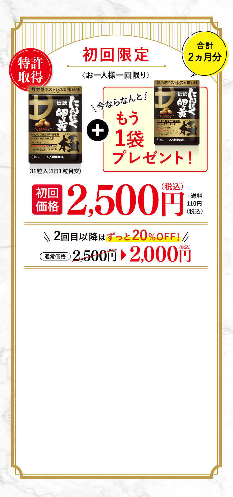 初回限定 お一人様一回限り 特許取得 今ならなんともう1袋プレゼント!合計 2ヵ月分 初回価格 2,500円（税込）+送料110円 2回目以降はずっと20%OFF!通常価格2,500円（税込）→2,000円（税込）