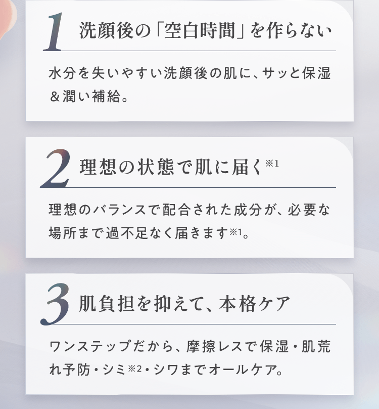 洗顔後の「空白時間」を作らない。理想の状態で肌に届く。肌負担を抑えて、本格ケア。
