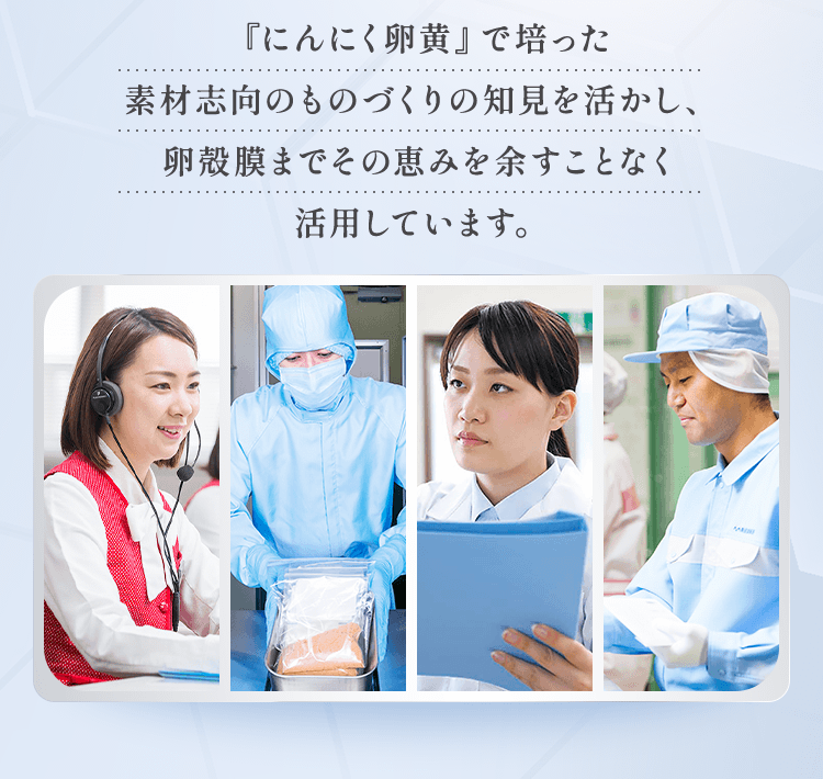 『にんにく卵黄』で培った素材志向のものづくりの知見を活かし、卵殻膜までその恵みを余すことなく活用しています。