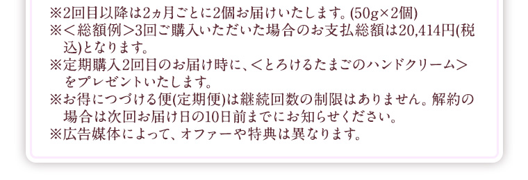 ※2回目以降は2ヵ月ごとに2個お届けいたします。(50g×2個) ※<総額例>3回ご購入いただいた場合のお支払総額は20,414円(税込)となります。 ※定期購入2回目のお届け時に、<とろけるたまごのハンドクリーム>をプレゼントいたします。 ※お得につづける便(定期便)は継続回数の制限はありません。解約の場合は次回お届け日の10日前までにお知らせください。 ※広告媒体によって、オファーや特典は異なります。