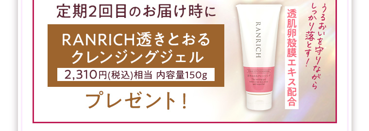 定期2回目のお届け時にRANRICH透きとおるクレンジングジェル 2,310円(税込)相当 内容量150g プレゼント！ うるおいを守りながらしっかり落とす！透肌卵殻膜エキス配合