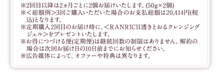 ※2回目以降は2ヵ月ごとに2個お届けいたします。(50g×2個) ※＜総額例＞3回ご購入いただいた場合のお支払総額は20,414円(税込)となります。 ※定期購入2回目のお届け時に、＜RANRICH透きとおるクレンジングジェル＞をプレゼントいたします。 ※お得につづける便(定期便)は継続回数の制限はありません。解約の場合は次回お届け日の10日前までにお知らせください。 ※広告媒体によって、オファーや特典は異なります。