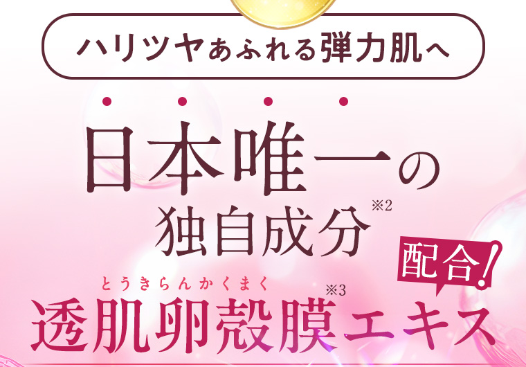 ハリツヤあふれる弾力肌へ 日本唯一の独自成分※2 透肌卵殻膜（とうきらんかくまく）※3エキス配合!