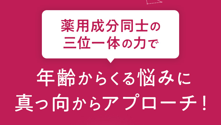 薬用成分同士の三位一体の力で年齢からくる悩みに真っ向からアプローチ！