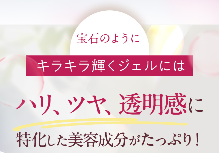 宝石のようにキラキラ輝くジェルにはハリ、ツヤ、透明感に特化した美容成分がたっぷり！