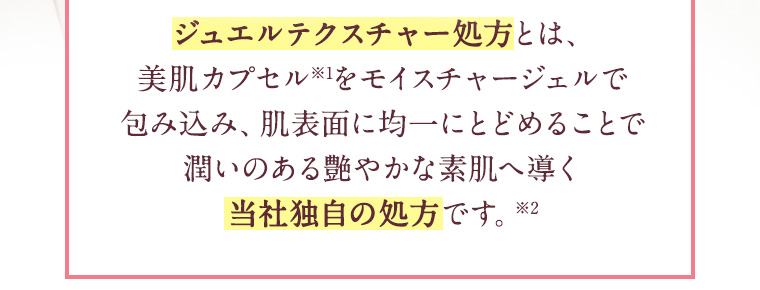ジュエルテクスチャー処方とは、美肌カプセル※1をモイスチャージェルで包み込み、肌表面に均一にとどめることで潤いのある艶やかな素肌へ導く当社独自の処方です。※2