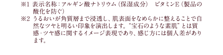 ※1 表示名称：アルギン酸ナトリウム（保湿成分） ビタミンE（製品の酸化を防ぐ）※2 うるおいが角質層まで浸透し、肌表面をなめらかに整えることで自然なツヤと明るい印象を演出します。“宝石のような素肌”とは質感・ツヤ感に関するイメージ表現であり、感じ方には個人差があります。