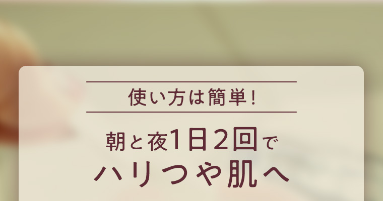 使い方は簡単！朝と夜1日2回でハリつや肌へ
