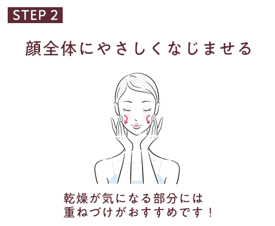 STEP 2 顔全体にやさしくなじませる 乾燥が気になる部分には重ねづけがおすすめです！