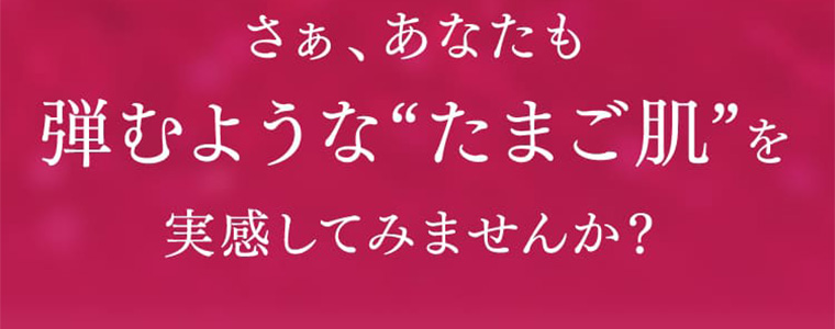 さぁ、あなたも弾むような「たまご肌」を実感してみませんか?