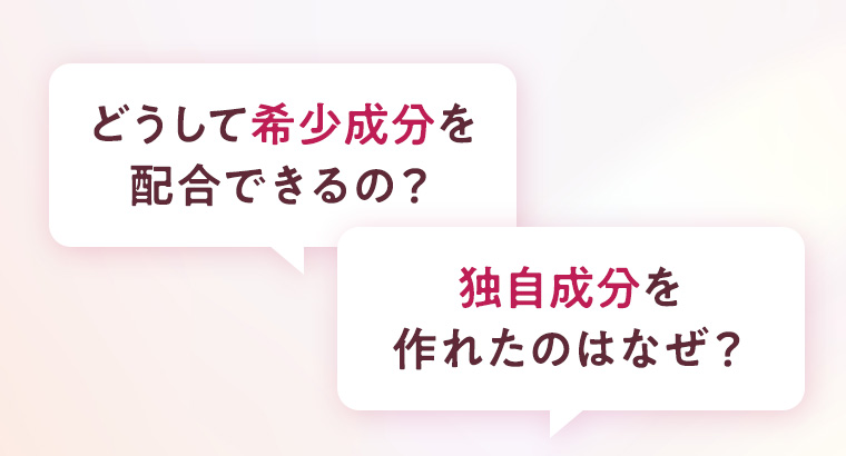 どうして希少成分を配合できるの？ 独自成分を作れたのはなぜ？