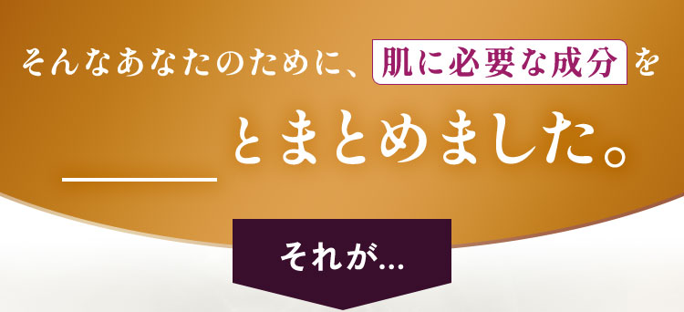 そんなあなたのために、肌に必要な成分をギュッとまとめました。