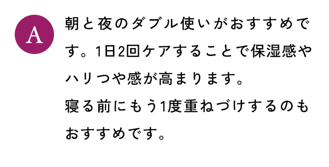 朝と夜のダブル使いがおすすめです。1日2回ケアすることで保湿感やハリつや感が高まります。寝る前にもう1度重ねづけするのもおすすめです。
