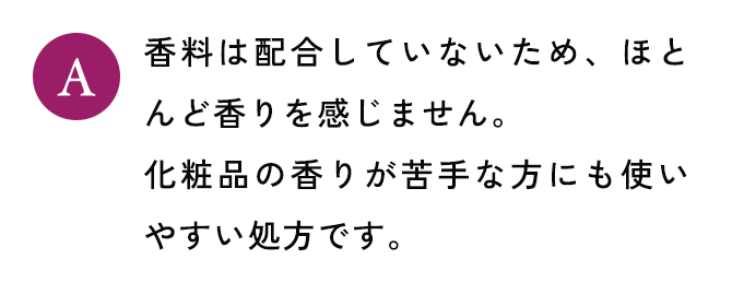 香料は配合していないため、ほとんど香りを感じません。 化粧品の香りが苦手な方にも使いやすい処方です。