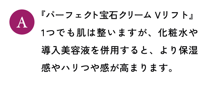 『パーフェクト宝石クリーム Vリフト』1つでも肌は整いますが、化粧水や導入美容液を併用すると、より保湿感やハリつや感が高まります。