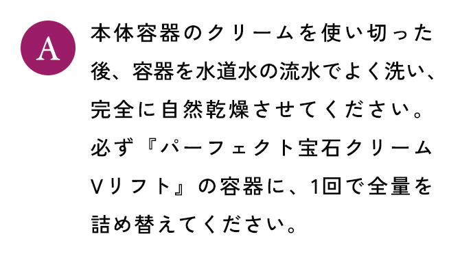 本体容器のクリームを使い切った後、容器を水道水の流水でよく洗い、完全に自然乾燥させてください。必ず『パーフェクト宝石クリーム Vリフト』の容器に、1回で全量を詰め替えてください。