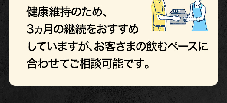 健康維持のため、3ヵ月の継続をおすすめしていますが、お客さまの飲むペースに合わせてご相談可能です。