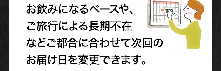 お飲みになるペースや、ご旅行による長期不在などご都合に合わせて次回のお届け日を変更できます。