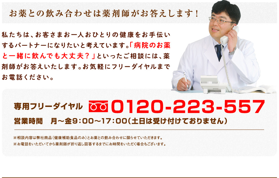 お薬との飲み合わせは薬剤師がお答えします！（私たちは、お客さまお一人おひとりの健康をお手伝いするパートナーになりたいと考えています。「病院のお薬と一緒に飲んでも大丈夫？」といったご相談には、薬剤師がお答えいたします。お気軽にフリーダイヤルまでお電話ください。）専用フリーダイヤル0120-223-557／営業時間　月〜金9：00〜17：00（土日は受け付けておりません） ※相談内容は弊社商品（健康補助食品のみ）とお薬との飲み合わせに限らせて頂きます。※お電話をいただいてから薬剤師が折り返し回答するまでにお時間をいただく場合もございます。