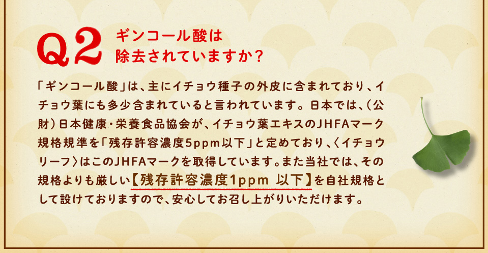 ギンコール酸は除去されていますか？「ギンコール酸」は、主にイチョウ種子の外皮に含まれており、イチョウ葉にも多少含まれていると言われています。 日本では、（公財）日本健康・栄養食品協会が、イチョウ葉エキスのJHFAマーク規格規準を「残存許容濃度5ppm以下」と定めており、〈イチョウリーフ〉はこのJHFAマークを取得しています。また当社では、その規格よりも厳しい【残存許容濃度1ppm 以下】を自社規格として設けておりますので、安心してお召し上がりいただけます。