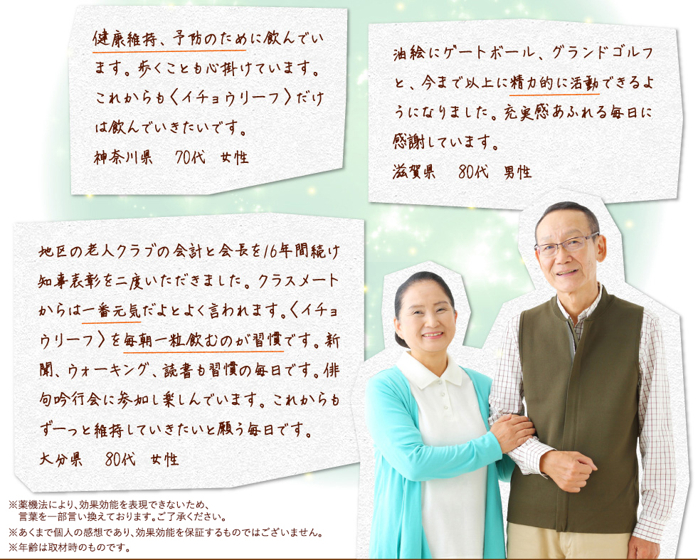 健康維持、予防のために飲んでいます。歩くことも心掛けています。これからも〈イチョウリーフ〉だけは飲んでいきたいです。神奈川県　70代 女性油絵にゲートボール、グランドゴルフと、今まで以上に精力的に活動できるようになりました。充実感あふれる毎日に感謝しています。滋賀県　80代 男性地区の老人クラブの会計と会長を16年間続け知事表彰を二度いただきました。クラスメートからは一番元気だよとよく言われます。〈イチョウリーフ〉を毎朝一粒飲むのが習慣です。新聞、ウォーキング、読書も習慣の毎日です。俳句吟行会に参加し楽しんでいます。これからもずーっと維持していきたいと願う毎日です。大分県　80代 女性