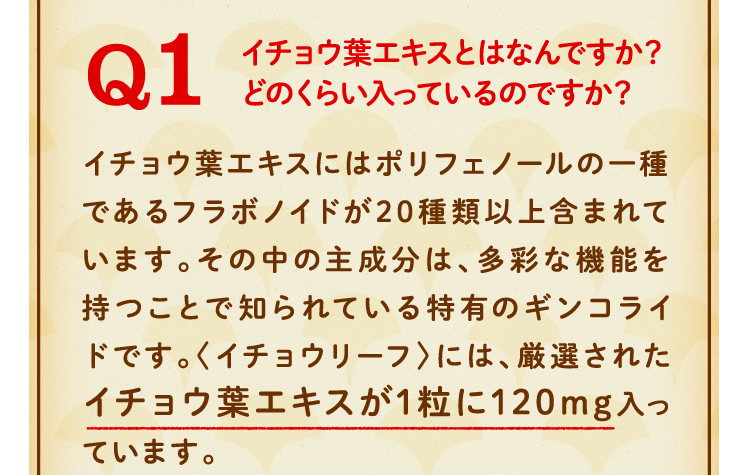 イチョウ葉エキスとはなんですか？どのくらい入っているのですか？イチョウ葉エキスにはポリフェノールの一種であるフラボノイドが20種類以上含まれています。その中の主成分は、多彩な機能を持つことで知られている特有のギンコライドです。〈イチョウリーフ〉には、厳選されたイチョウ葉エキスが1粒に120mg入っています。