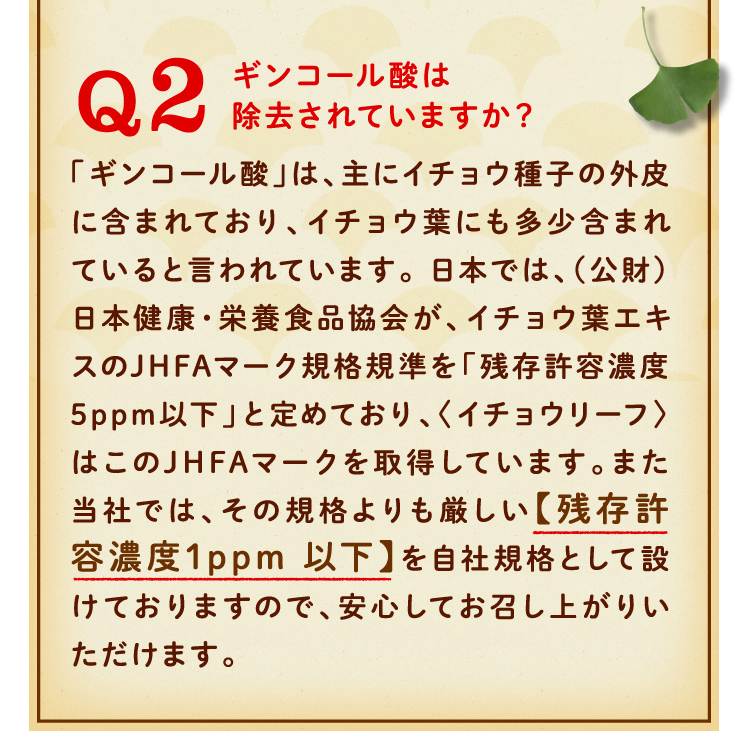 ギンコール酸は除去されていますか？「ギンコール酸」は、主にイチョウ種子の外皮に含まれており、イチョウ葉にも多少含まれていると言われています。 日本では、（公財）日本健康・栄養食品協会が、イチョウ葉エキスのJHFAマーク規格規準を「残存許容濃度5ppm以下」と定めており、〈イチョウリーフ〉はこのJHFAマークを取得しています。また当社では、その規格よりも厳しい【残存許容濃度1ppm 以下】を自社規格として設けておりますので、安心してお召し上がりいただけます。