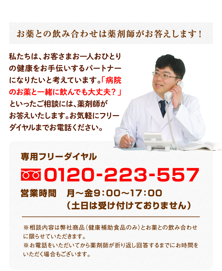 お薬との飲み合わせは薬剤師がお答えします！（私たちは、お客さまお一人おひとりの健康をお手伝いするパートナーになりたいと考えています。「病院のお薬と一緒に飲んでも大丈夫？」といったご相談には、薬剤師がお答えいたします。お気軽にフリーダイヤルまでお電話ください。）専用フリーダイヤル0120-223-557／営業時間 月〜金9：00〜17：00（土日は受け付けておりません） ※相談内容は弊社商品（健康補助食品のみ）とお薬との飲み合わせに限らせて頂きます。※お電話をいただいてから薬剤師が折り返し回答するまでにお時間をいただく場合もございます。