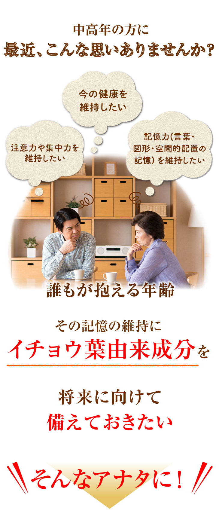 中高年の方に 最近、こんな思いありませんか？思い出す力を維持したい・・今の健康を維持したい・・記憶力（言葉や図形などを覚え、思い出す能力）を維持したい・・誰もが抱える年齢 その記憶の維持にイチョウ葉由来成分を。今からでも記憶成分不足を補って準備しておきたい。そんなアナタに！