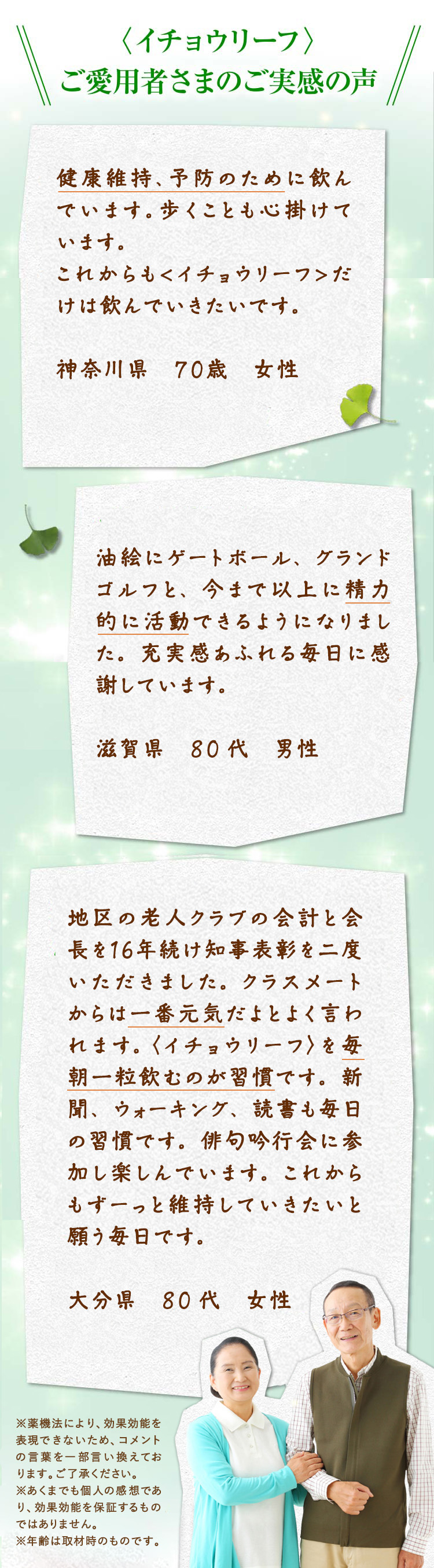 〈イチョウリーフ〉をご愛用者さまのご実感の声　健康維持、予防のために飲んでいます。歩くことも心掛けています。これからも〈イチョウリーフ〉だけは飲んでいきたいです。神奈川県 70代 女性　油絵にゲートボール、グランドゴルフと、今まで以上に精力的に活動できるようになりました。充実感あふれる毎日に感謝しています。滋賀県 80代 男性　地区の老人クラブの会計と会長を16年間続け知事表彰を二度いただきました。クラスメートからは一番元気だよとよく言われます。〈イチョウリーフ〉を毎朝一粒飲むのが習慣です。新聞、ウォーキング、読書も習慣の毎日です。俳句吟行会に参加し楽しんでいます。これからもずーっと維持していきたいと願う毎日です。大分県 80代 女性