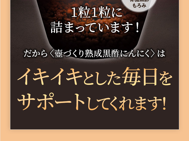 1粒1粒に詰まっています!だから〈壺づくり熟成黒酢にんにく〉はイキイキとした毎日をサポートしてくれます!