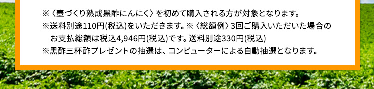◆ 定額サービスは1ヵ月毎に1袋お届けする定期便です。◆ 定額サービスは購入回数の制限はありません。◆総額例3回ご購入いただいた場合のお支払い総額は5,832円(税込)です。【返品保証について】◆〈壺づくり熟成黒酢にんにく〉の定額サービスを初めて購入される方が対象となります。◆ 保証期間は、商品到着後より30日間です。◆ 未開封、またはご飲用中の商品も返品可能。ただし、飲み終わった商品は対象外となります。◆ 複数購入の場合は、まずは1袋からお試しください。2袋以上開封した場合は返品保証の対象外となります。◆ 返品の際は必ずフリーダイヤル(0120-550-805)までご連絡ください。※事前連絡がない場合は、返品をお受けできない場合もあります。◆ 返品の際にかかる返送料はお客さまご負担となります。※着払い返品不可。◆ 返品申請のご連絡から14日以内にご返品いただけない場合は、返品申請は無効となります。◆ 入金後の返品の場合は、返金手数料が発生します。あらかじめご了承ください。
