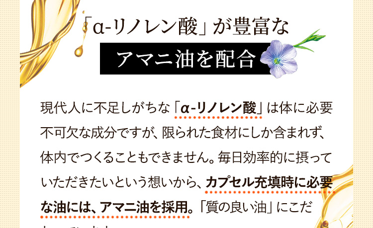 「α-リノレン酸」が豊富な「α-リノレン酸」が豊富なアマニ油を配合現代人に不足しがちな「α-リノレン酸」は体に必要不可欠な成分ですが、限られた食材にしか含まれず、体内でつくることもできません。毎日効率的に摂っていただきたいという想いから、カプセル充填時に必要な油には、アマニ油を採用しています。