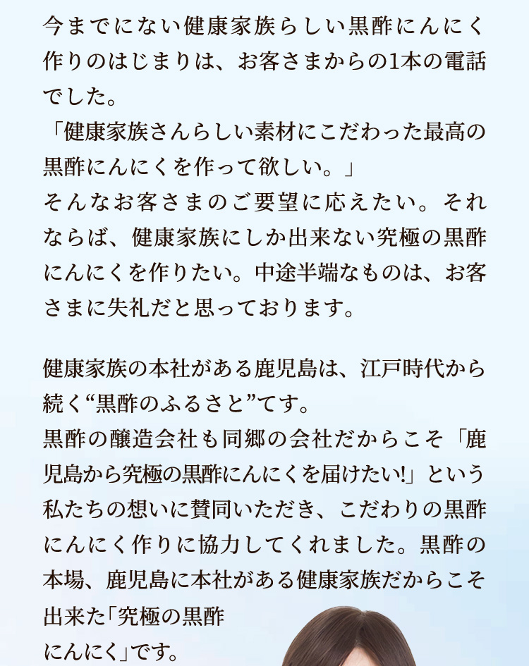 今までにない健康家族らしい黒酢にんにく作りのはじまりは、お客さまからの1本の電話でした。「健康家族さんらしい素材にこだわった最高の黒酢にんにくを作って欲しい。」そんなお客さまのご要望に応えたい。それならば、健康家族にしか出来ない究極の黒酢にんにくを作りたい。中途半端なものは、お客さまに失礼だと思っております。健康家族の本社がある鹿児島は、江戸時代から続く“黒酢のふるさと”てす。黒酢の醸造会社も同郷の会社だからこそ「鹿児島から究極の黒酢にんにくを届けたい!」という私たちの想いに賛同いただき、こだわりの黒酢にんにく作りに協力してくれました。黒酢の本場、鹿児島に本社がある健康家族だからこそ出来た「究極の黒酢にんにく」です。