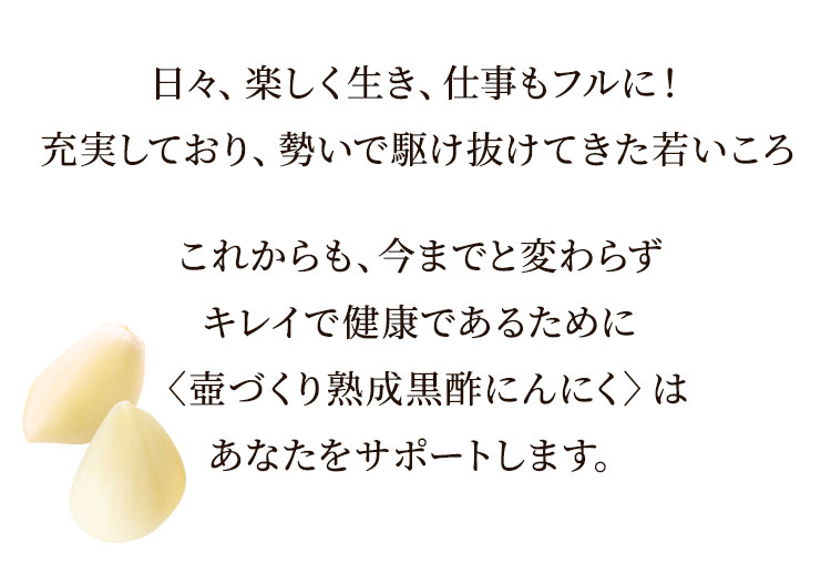 日々、楽しく生き、仕事もフルに!充実しており、勢いで駆け抜けてきた若いころこれからも、今までと変わらずキレイで健康であるために〈壺づくり熟成黒酢にんにく〉はあなたをサポートします。