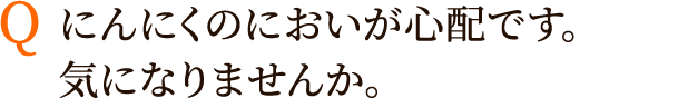 Q:にんにくのにおいが心配です。気になりませんか。