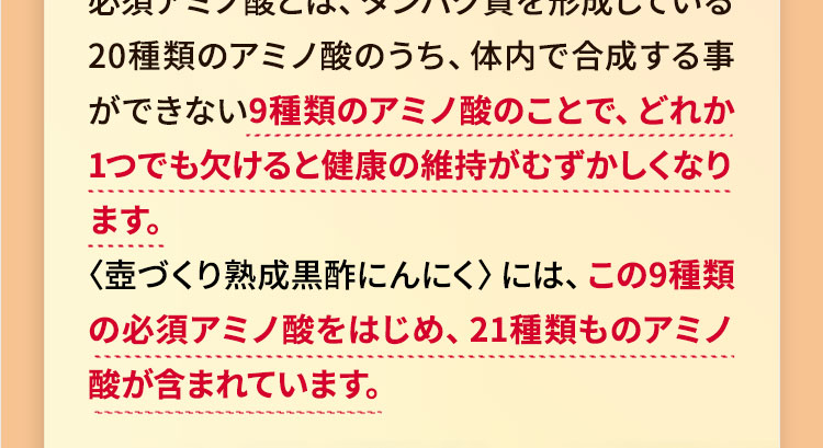 必須アミノ酸とは、タンパク質を形成している20種類のアミノ酸のうち、体内で合成する事ができない9種類のアミノ酸のことで、どれか 1つでも欠けると健康の維持がむずかしくなります。さらに、非必須アミノ酸も豊富に含まれて います。