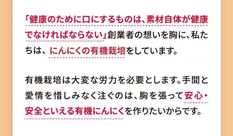 一般的には、広い畑での有機栽培は不可能だと言われてきました。しかし本多は、獲れる量が少なくても、良いにんにくを作ることが大切だと言い続け手探りで有機農法に挑んでいきました。