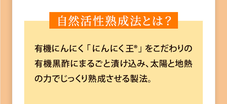 自然活性熟成法とは?農薬不使用の有機にんにく「にんにく王」をこだわりの有機発芽玄米黒酢にまるごと漬けこみ、太陽と地熱の力でじっくり熟成させる製法。