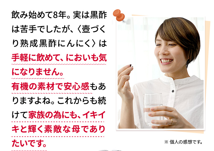 飲み始めて8年。実は黒酢は苦手でしたが、〈壺づくり熟成黒酢にんにく〉は 手軽に飲めて、においも気になりません。有機の素材で安心感もありますよね。これからも続けて家族の為にも、イキイキと輝く素敵な母でありたいです。