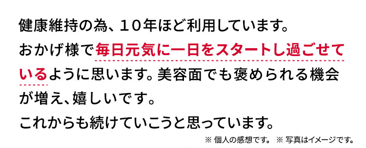 健康維持の為、10年ほど利用しています。おかげ様で毎日元気に一日をスタートし過ごせているように思います。美容面でも「肌がきれいですね!!」と褒められる時もあり嬉しいです。これからも続けていこうと思っています。