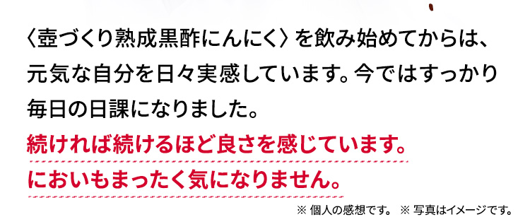 〈壺づくり熟成黒酢にんにく〉を飲む前までは、疲れてソファーに横になることが多かったのですが、 今ではそんなこともあったのかと思うほど元気です。続ければ続けるほど良さを感じています。においもまったく気になりません。