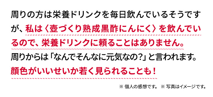 周りの方は栄養ドリンクを毎日飲んで疲れを取っているそうですが、私は〈壺づくり熟成黒酢にんにく〉を飲んでいるので疲れ知らず。栄養ドリンクに頼ることはありません。周りからは「なんでそんなに元気なの?」と言われます。顔色がいいせいか若く見られることも!