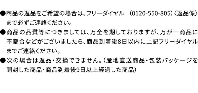●商品の返品をご希望の場合は、フリーダイヤル （0120-550-805）〈返品係〉　まで必ずご連絡ください。●商品の品質等につきましては、万全を期しておりますが、万が一商品に　不都合などがございましたら、商品到着後8日以内に上記フリーダイヤル　までご連絡ください。●次の場合は返品・交換できません。（産地直送商品・包装パッケージを　開封した商品・商品到着後9日以上経過した商品）